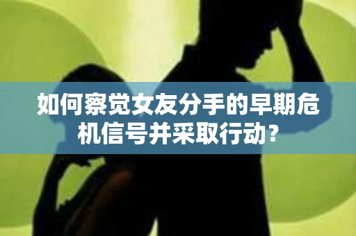 如何察觉女友分手的早期危机信号并采取行动？