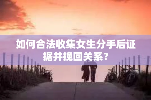 如何合法收集女生分手后证据并挽回关系？