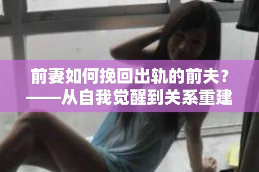 前妻如何挽回出轨的前夫？——从自我觉醒到关系重建的全面指南