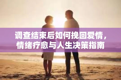调查结束后如何挽回爱情,情绪疗愈与人生决策指南 调查结束后如何挽回爱情,情绪疗愈与人生决策指南
