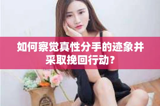 如何察觉真性分手的迹象并采取挽回行动？