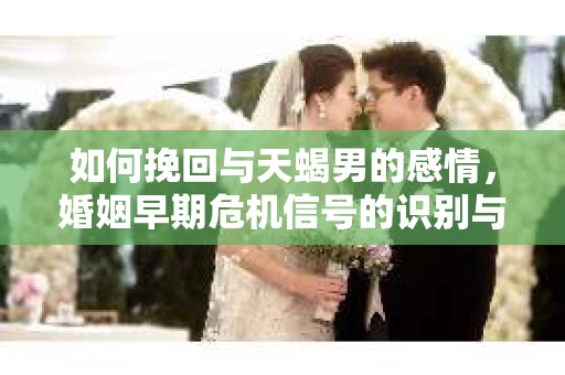 如何挽回与天蝎男的感情，婚姻早期危机信号的识别与应对