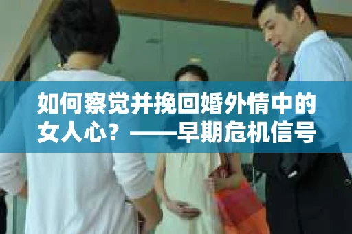 如何察觉并挽回婚外情中的女人心？——早期危机信号与干预策略