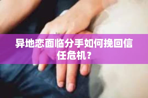 异地恋面临分手如何挽回信任危机？