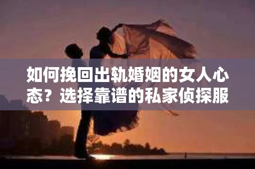 如何挽回出轨婚姻的女人心态？选择靠谱的私家侦探服务指南