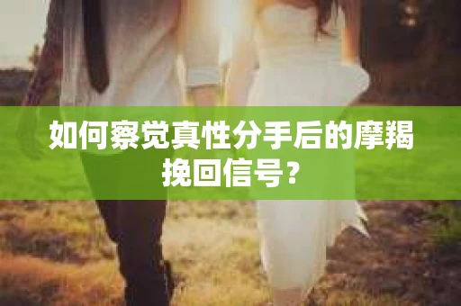 如何察觉真性分手后的摩羯挽回信号？