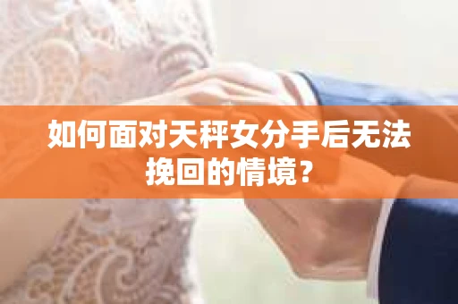 如何面对天秤女分手后无法挽回的情境？