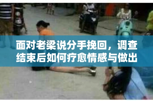 面对老梁说分手挽回，调查结束后如何疗愈情感与做出人生决策？