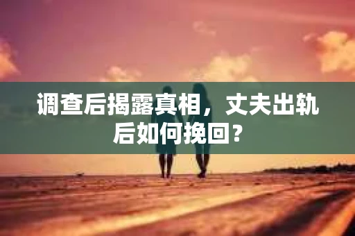 调查后揭露真相，丈夫出轨后如何挽回？