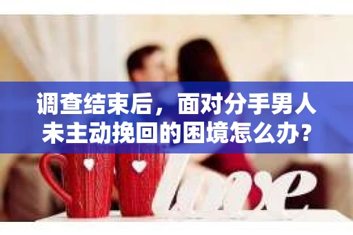 调查结束后，面对分手男人未主动挽回的困境怎么办？