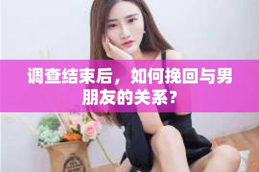 调查结束后,如何挽回与男朋友的关系? 调查结束后,如何挽回与男朋友的关系?