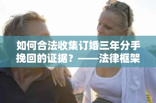 如何合法收集订婚三年分手挽回的证据？——法律框架下的有效证据收集方案