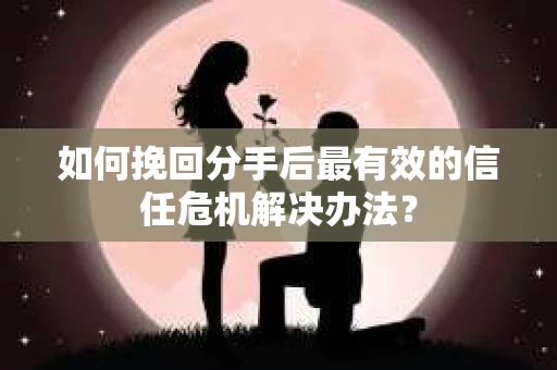 如何挽回分手后最有效的信任危机解决办法？