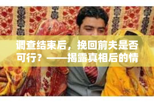 调查结束后，挽回前夫是否可行？——揭露真相后的情感疗愈与人生决策