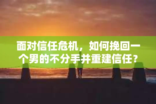 面对信任危机，如何挽回一个男的不分手并重建信任？