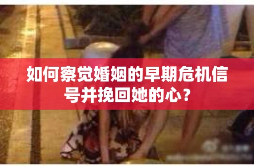 如何察觉婚姻的早期危机信号并挽回她的心？