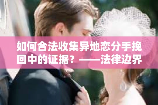 如何合法收集异地恋分手挽回中的证据？——法律边界内的取证策略