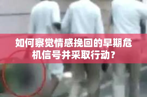 如何察觉情感挽回的早期危机信号并采取行动？