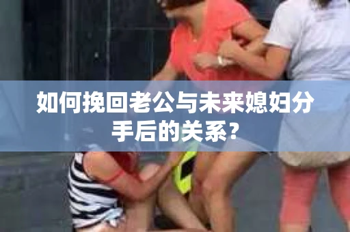如何挽回老公与未来媳妇分手后的关系？