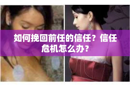如何挽回前任的信任?信任危机怎么办? 如何挽回前任的信任?信任危机怎么办?
