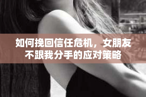 如何挽回信任危机，女朋友不跟我分手的应对策略